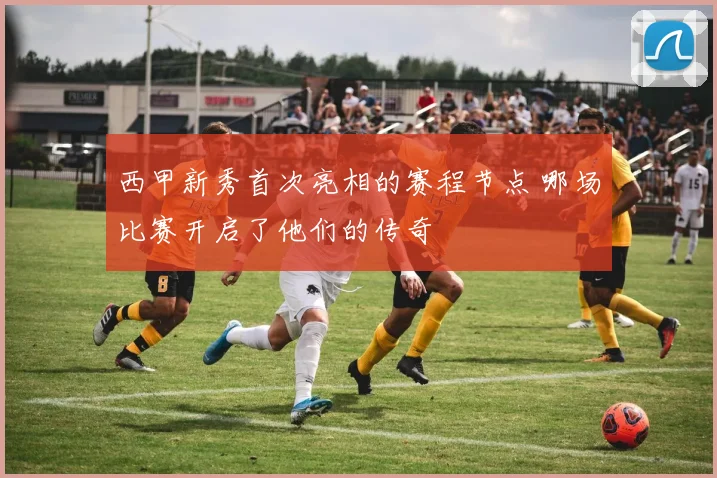 西甲新秀首次亮相的赛程节点 哪场比赛开启了他们的传奇