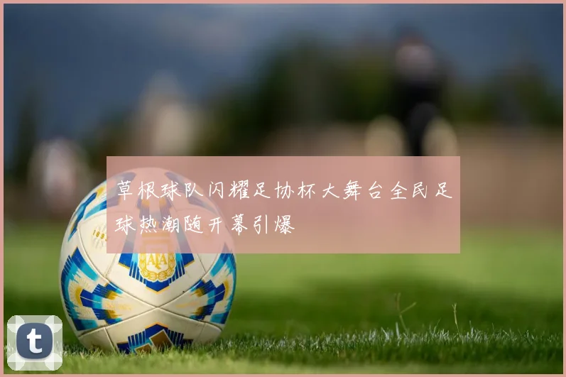 草根球队闪耀足协杯大舞台全民足球热潮随开幕引爆